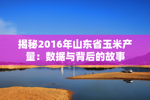 揭秘2016年山东省玉米产量：数据与背后的故事