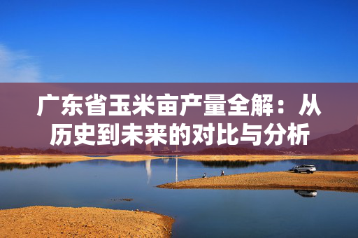 广东省玉米亩产量全解：从历史到未来的对比与分析