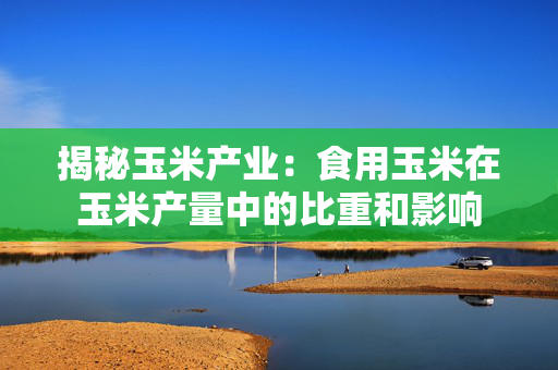 揭秘玉米产业：食用玉米在玉米产量中的比重和影响