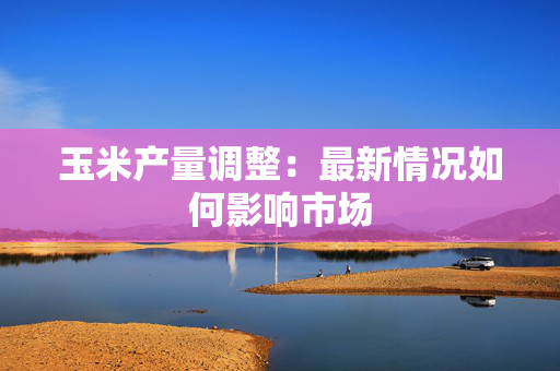 玉米产量调整：最新情况如何影响市场