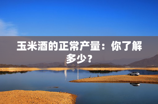 玉米酒的正常产量：你了解多少？
