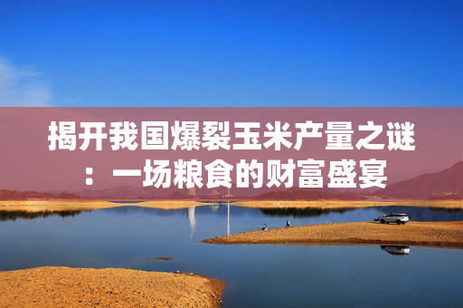 揭开我国爆裂玉米产量之谜：一场粮食的财富盛宴