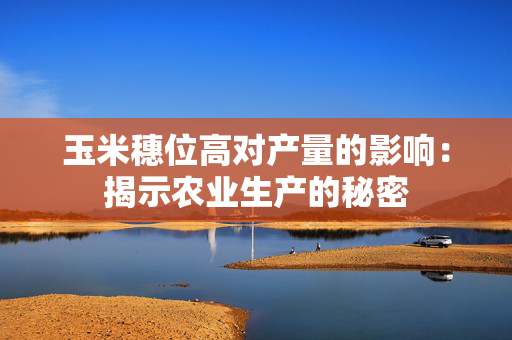 玉米穗位高对产量的影响：揭示农业生产的秘密