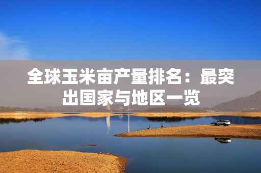全球玉米亩产量排名：最突出国家与地区一览
