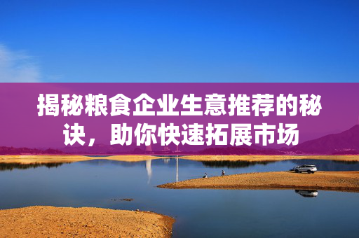 揭秘粮食企业生意推荐的秘诀，助你快速拓展市场
