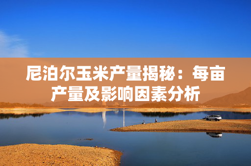 尼泊尔玉米产量揭秘：每亩产量及影响因素分析
