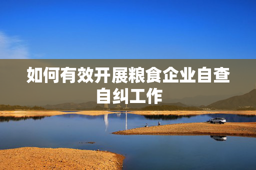 如何有效开展粮食企业自查自纠工作