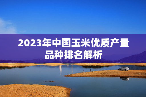 2023年中国玉米优质产量品种排名解析