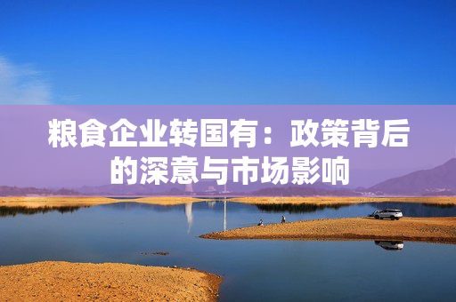 粮食企业转国有：政策背后的深意与市场影响