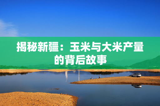 揭秘新疆：玉米与大米产量的背后故事