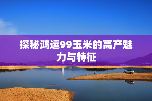 探秘鸿运99玉米的高产魅力与特征