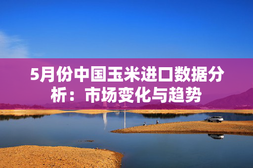5月份中国玉米进口数据分析：市场变化与趋势