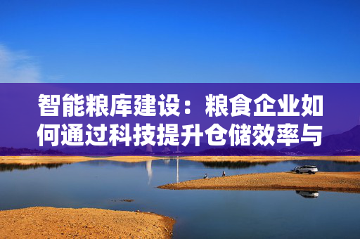 智能粮库建设：粮食企业如何通过科技提升仓储效率与安全性