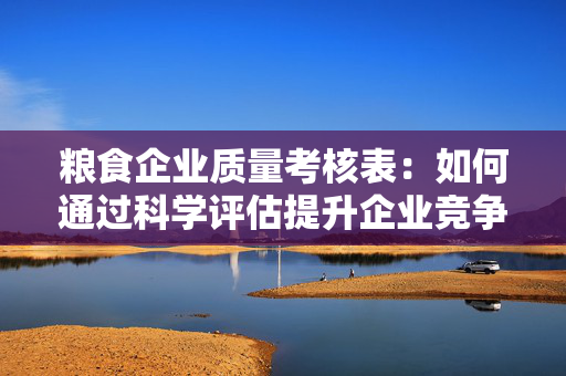 粮食企业质量考核表：如何通过科学评估提升企业竞争力