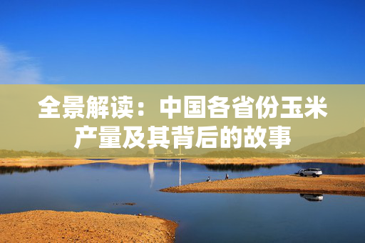 全景解读：中国各省份玉米产量及其背后的故事