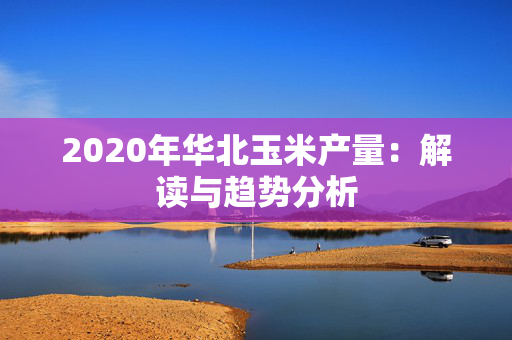 2020年华北玉米产量：解读与趋势分析