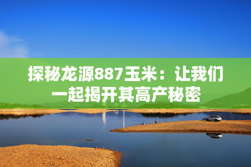 探秘龙源887玉米：让我们一起揭开其高产秘密
