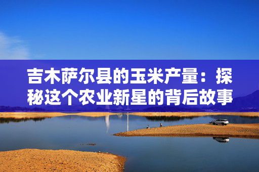 吉木萨尔县的玉米产量：探秘这个农业新星的背后故事