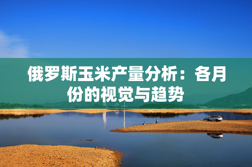 俄罗斯玉米产量分析：各月份的视觉与趋势
