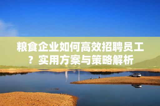 粮食企业如何高效招聘员工？实用方案与策略解析
