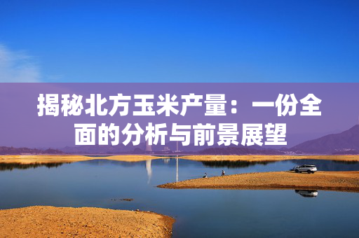 揭秘北方玉米产量：一份全面的分析与前景展望