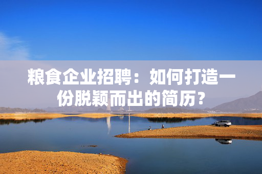 粮食企业招聘：如何打造一份脱颖而出的简历？
