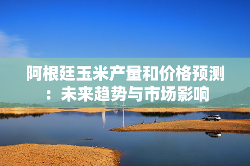 阿根廷玉米产量和价格预测：未来趋势与市场影响