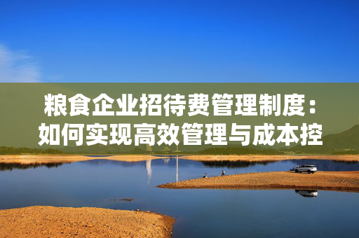 粮食企业招待费管理制度：如何实现高效管理与成本控制？