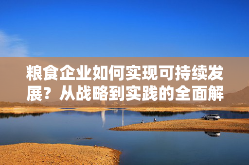 粮食企业如何实现可持续发展？从战略到实践的全面解析