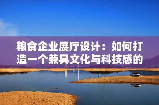 粮食企业展厅设计：如何打造一个兼具文化与科技感的展示空间？