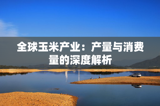 全球玉米产业：产量与消费量的深度解析