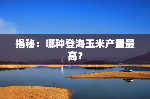 揭秘：哪种登海玉米产量最高？