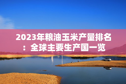 2023年粮油玉米产量排名：全球主要生产国一览