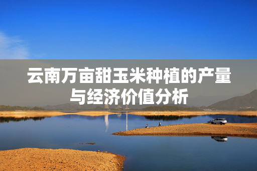 云南万亩甜玉米种植的产量与经济价值分析