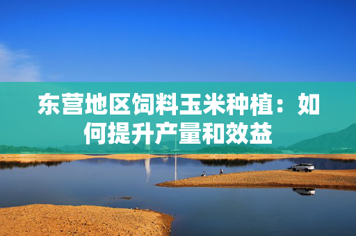 东营地区饲料玉米种植：如何提升产量和效益