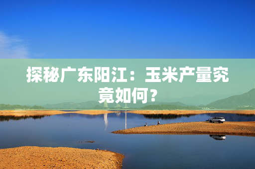 探秘广东阳江：玉米产量究竟如何？