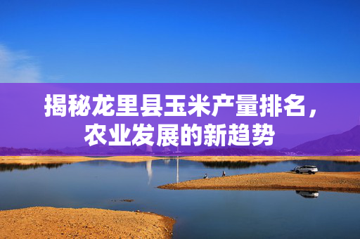 揭秘龙里县玉米产量排名，农业发展的新趋势