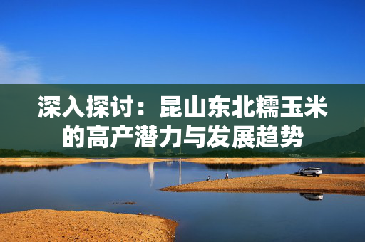 深入探讨：昆山东北糯玉米的高产潜力与发展趋势