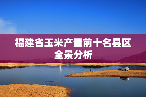 福建省玉米产量前十名县区全景分析