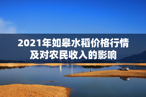 2021年如皋水稻价格行情及对农民收入的影响