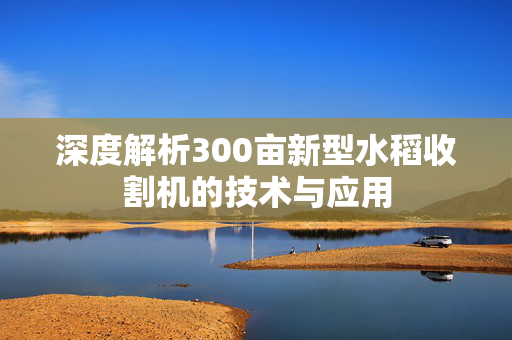深度解析300亩新型水稻收割机的技术与应用