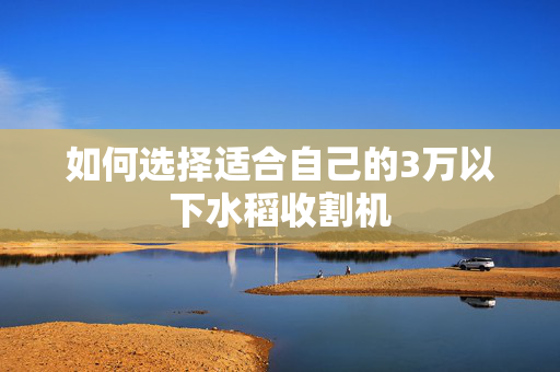 如何选择适合自己的3万以下水稻收割机