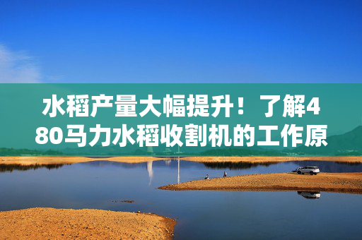 水稻产量大幅提升！了解480马力水稻收割机的工作原理和优势