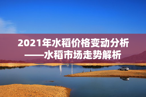 2021年水稻价格变动分析——水稻市场走势解析