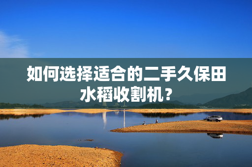 如何选择适合的二手久保田水稻收割机？