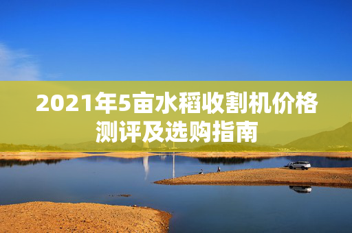 2021年5亩水稻收割机价格测评及选购指南