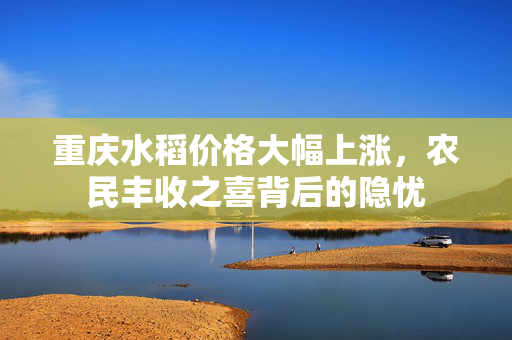 重庆水稻价格大幅上涨，农民丰收之喜背后的隐忧