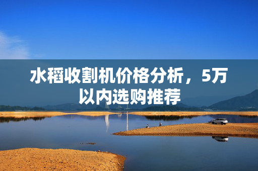 水稻收割机价格分析，5万以内选购推荐