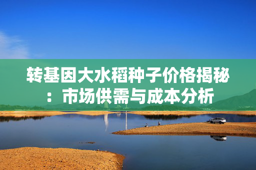 转基因大水稻种子价格揭秘：市场供需与成本分析