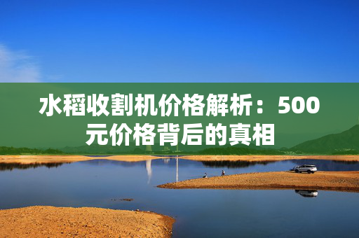 水稻收割机价格解析：500元价格背后的真相